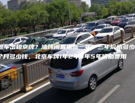 个人新能源车出租京牌？油牌闲置指标一年、三年价格多少，京牌一个月多少钱，北京车牌1年2年3年5年价格费用