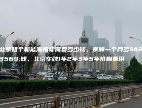 北京租个新能源指标需要多少钱，京牌一个月多少钱，北京车牌1年2年3年5年价格费用