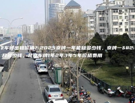北京车牌出租价格？2025京牌一年能租多少钱，京牌一个月多少钱，北京车牌1年2年3年5年价格费用
