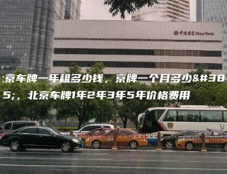 北京车牌一年租多少钱，京牌一个月多少钱，北京车牌1年2年3年5年价格费用
