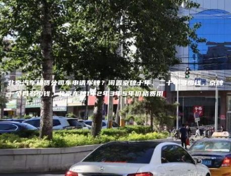北京汽车租赁公司车申请车牌？闲置京牌十年、二十年多少钱，京牌一个月多少钱，北京车牌1年2年3年5年价格费用
