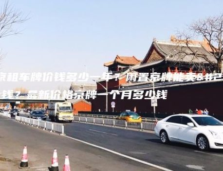 北京租车牌价钱多少一年？闲置京牌能卖多钱？最新价格京牌一个月多少钱