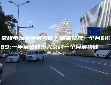 北京租电标五年多少钱？闲置京牌一个月、一年多少钱曝光京牌一个月多少钱