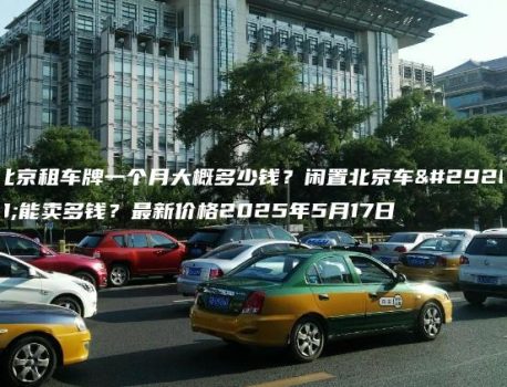 北京租车牌一个月大概多少钱？闲置北京车牌能卖多钱？最新价格2025年5月17日